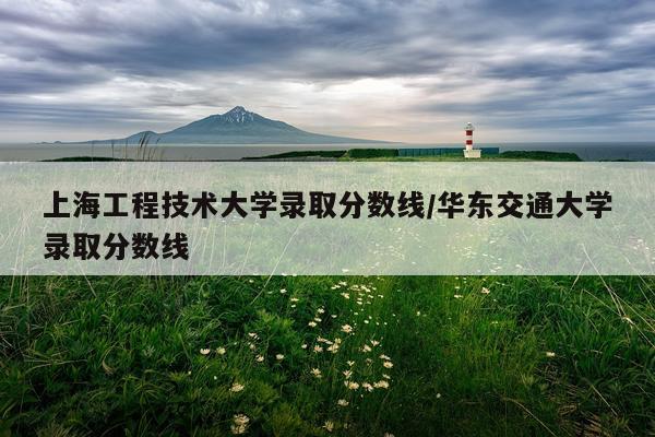 上海工程技术大学录取分数线/华东交通大学录取分数线