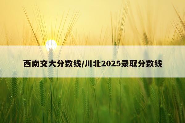 西南交大分数线/川北2025录取分数线