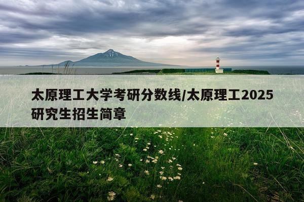 太原理工大学考研分数线/太原理工2025研究生招生简章