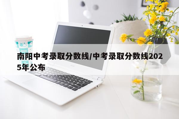 南阳中考录取分数线/中考录取分数线2025年公布
