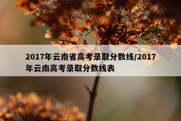 2017年云南省高考录取分数线/2017年云南高考录取分数线表