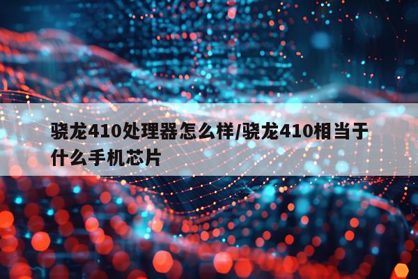 骁龙410处理器怎么样/骁龙410相当于什么手机芯片