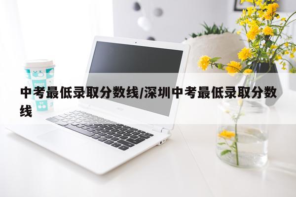 中考最低录取分数线/深圳中考最低录取分数线