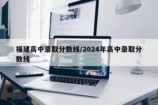福建高中录取分数线/2024年高中录取分数线