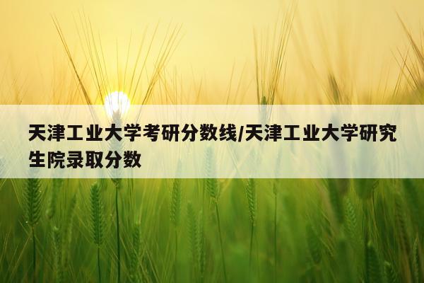 天津工业大学考研分数线/天津工业大学研究生院录取分数