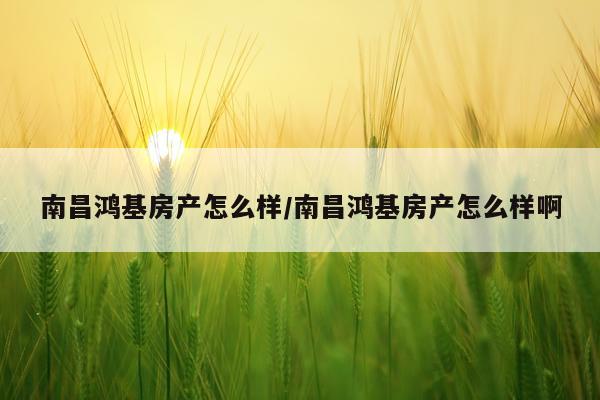 南昌鸿基房产怎么样/南昌鸿基房产怎么样啊