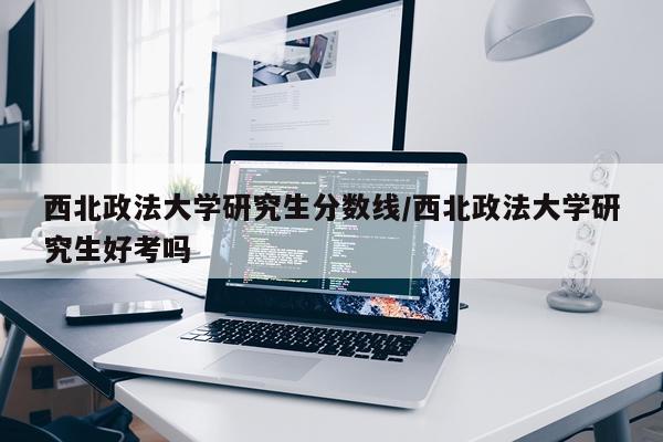 西北政法大学研究生分数线/西北政法大学研究生好考吗
