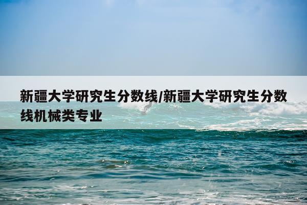 新疆大学研究生分数线/新疆大学研究生分数线机械类专业