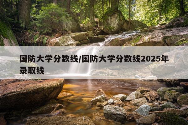 国防大学分数线/国防大学分数线2025年录取线