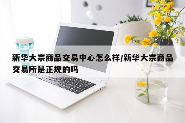 新华大宗商品交易中心怎么样/新华大宗商品交易所是正规的吗