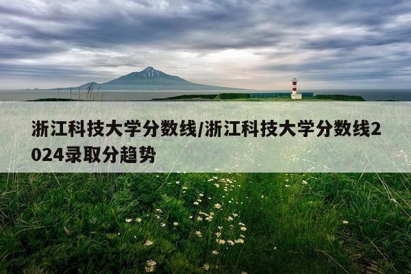 浙江科技大学分数线/浙江科技大学分数线2024录取分趋势