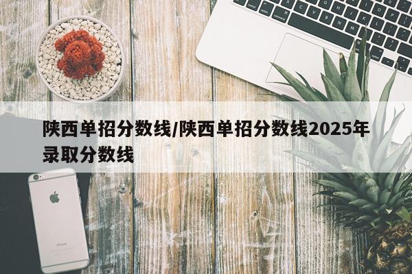 陕西单招分数线/陕西单招分数线2025年录取分数线
