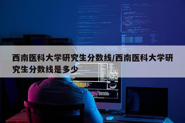 西南医科大学研究生分数线/西南医科大学研究生分数线是多少