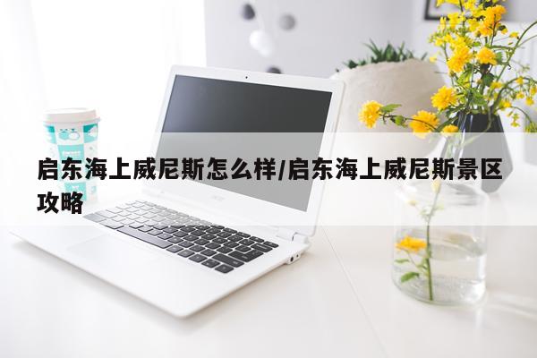 启东海上威尼斯怎么样/启东海上威尼斯景区攻略