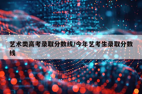 艺术类高考录取分数线/今年艺考生录取分数线