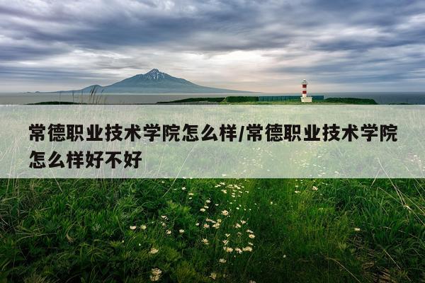 常德职业技术学院怎么样/常德职业技术学院怎么样好不好
