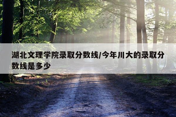 湖北文理学院录取分数线/今年川大的录取分数线是多少