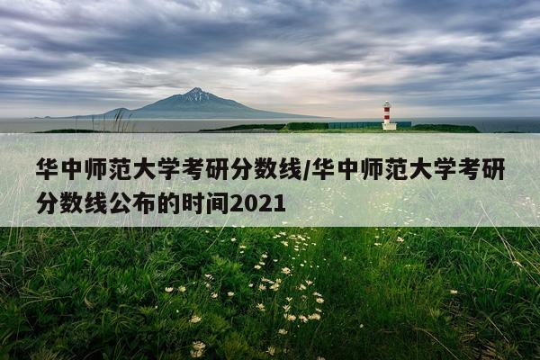 华中师范大学考研分数线/华中师范大学考研分数线公布的时间2021