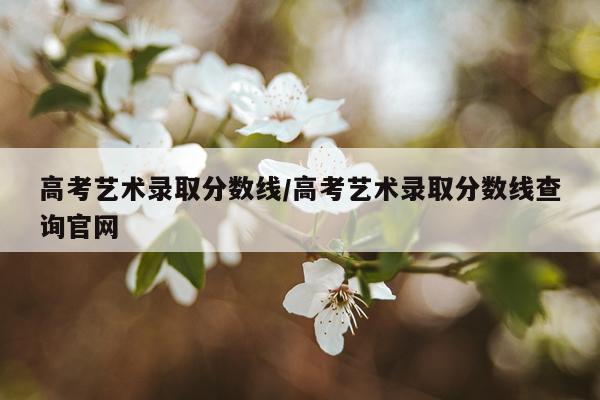 高考艺术录取分数线/高考艺术录取分数线查询官网