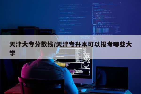 天津大专分数线/天津专升本可以报考哪些大学