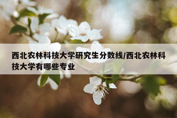 西北农林科技大学研究生分数线/西北农林科技大学有哪些专业