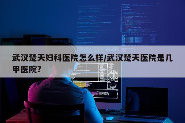 武汉楚天妇科医院怎么样/武汉楚天医院是几甲医院?