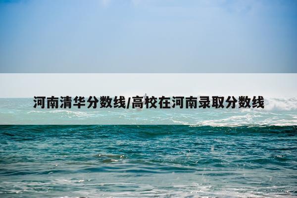 河南清华分数线/高校在河南录取分数线