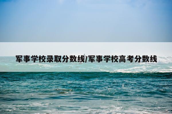 军事学校录取分数线/军事学校高考分数线
