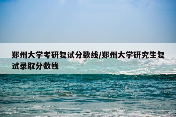 郑州大学考研复试分数线/郑州大学研究生复试录取分数线