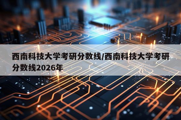西南科技大学考研分数线/西南科技大学考研分数线2026年