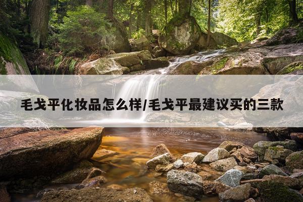 毛戈平化妆品怎么样/毛戈平最建议买的三款