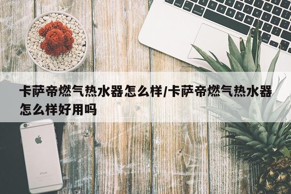 卡萨帝燃气热水器怎么样/卡萨帝燃气热水器怎么样好用吗