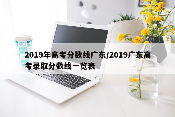 2019年高考分数线广东/2019广东高考录取分数线一览表