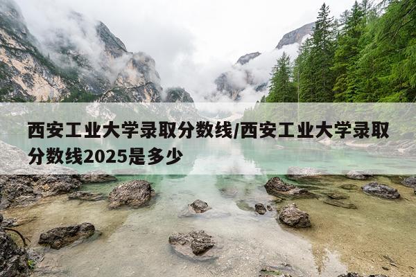 西安工业大学录取分数线/西安工业大学录取分数线2025是多少