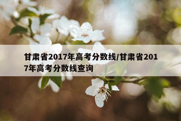 甘肃省2017年高考分数线/甘肃省2017年高考分数线查询