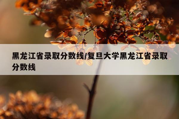 黑龙江省录取分数线/复旦大学黑龙江省录取分数线