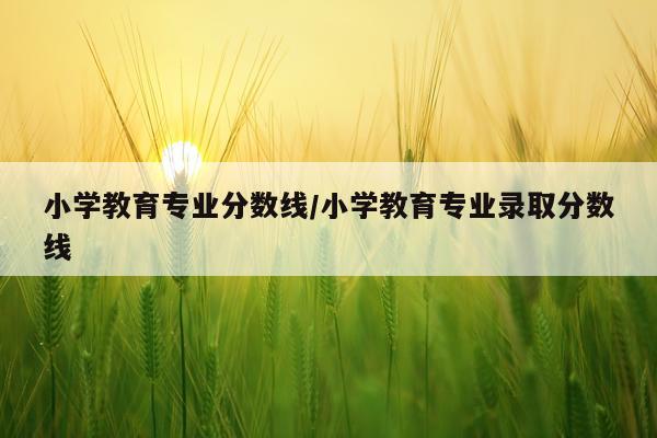 小学教育专业分数线/小学教育专业录取分数线