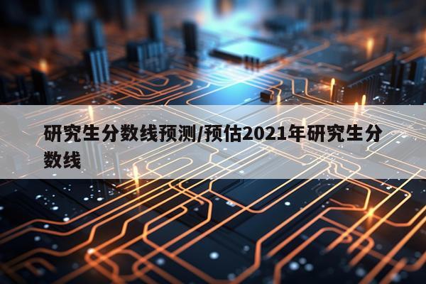 研究生分数线预测/预估2021年研究生分数线