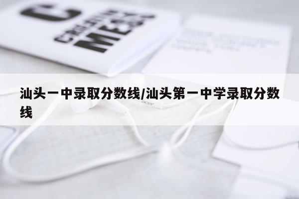 汕头一中录取分数线/汕头第一中学录取分数线
