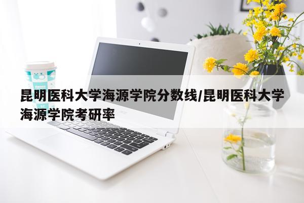 昆明医科大学海源学院分数线/昆明医科大学海源学院考研率