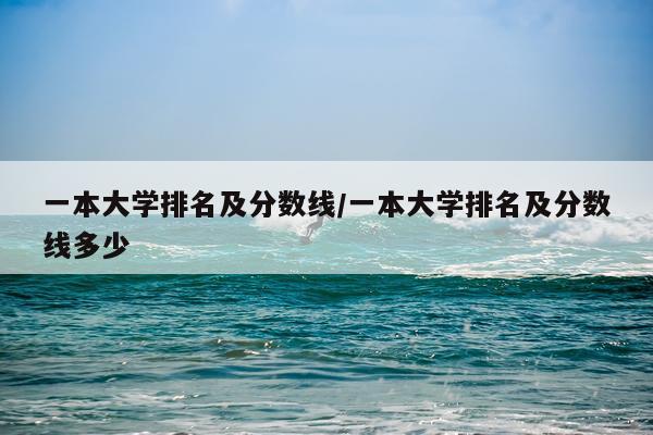 一本大学排名及分数线/一本大学排名及分数线多少