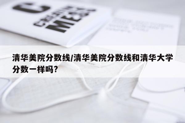 清华美院分数线/清华美院分数线和清华大学分数一样吗?
