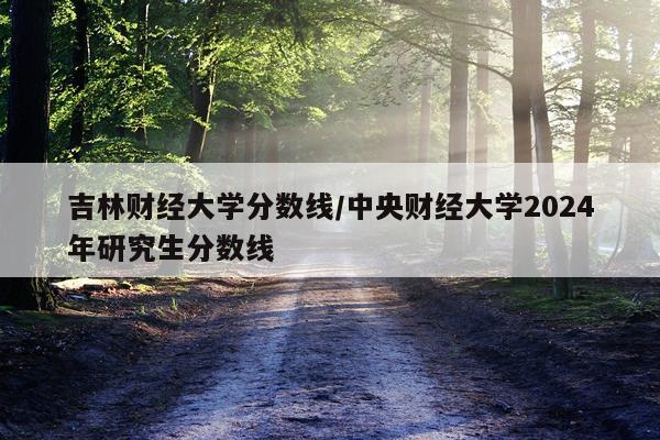 吉林财经大学分数线/中央财经大学2024年研究生分数线