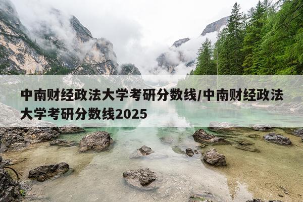 中南财经政法大学考研分数线/中南财经政法大学考研分数线2025