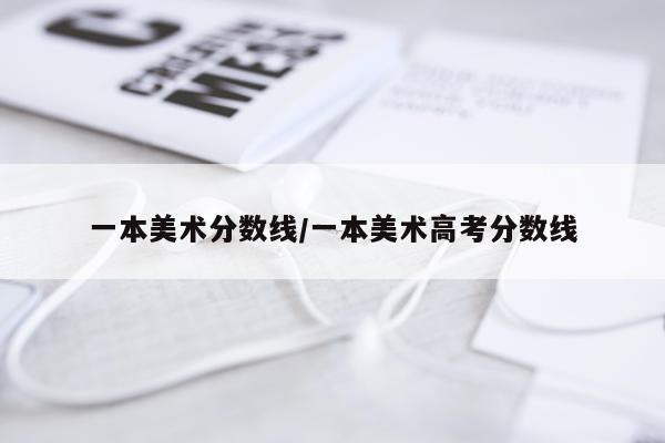 一本美术分数线/一本美术高考分数线