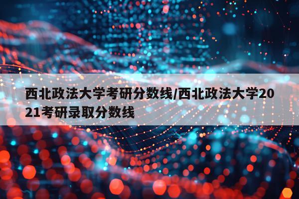 西北政法大学考研分数线/西北政法大学2021考研录取分数线