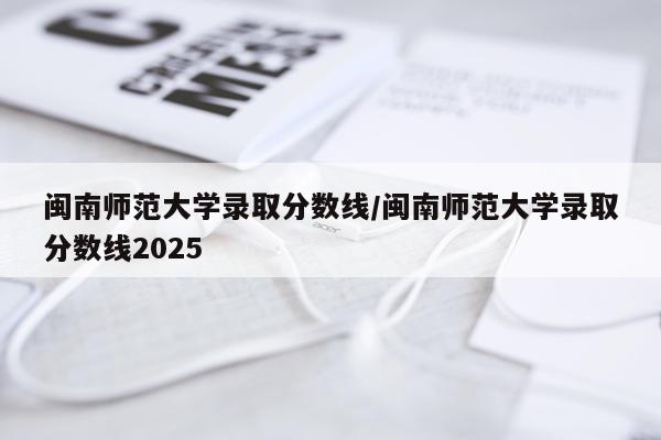闽南师范大学录取分数线/闽南师范大学录取分数线2025