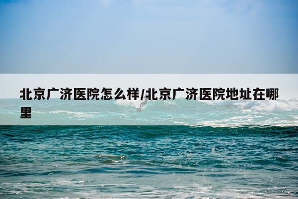 北京广济医院怎么样/北京广济医院地址在哪里