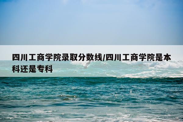 四川工商学院录取分数线/四川工商学院是本科还是专科