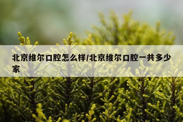 北京维尔口腔怎么样/北京维尔口腔一共多少家